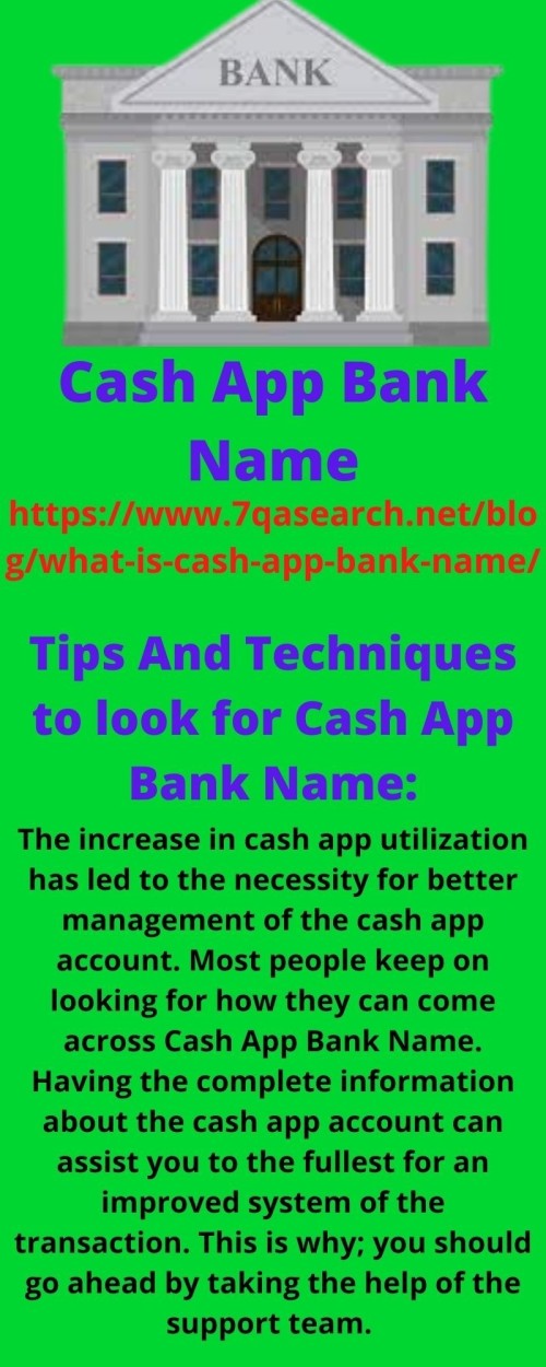 •	Tips-The increase in cash app utilization has led to the necessity for better management of the cash app account. Most people keep on looking for how they can come across Cash App Bank Name. Having the complete information about the cash app account can assist you to the fullest for an improved system of the transaction. This is why; you should go ahead by taking the help of the support team.
•	Techniques- Exploration of the Cash App Bank Name takes some of the steps that users need to execute effectively. However, the requirement for taking help from the cash app service team may also occur. This is why choosing the perfect aspect can let you seek out the instant solution with no delays. Strategies are another important thing that you can do for more improvement of your cash app functionality. https://www.7qasearch.net/blog/what-is-cash-app-bank-name/