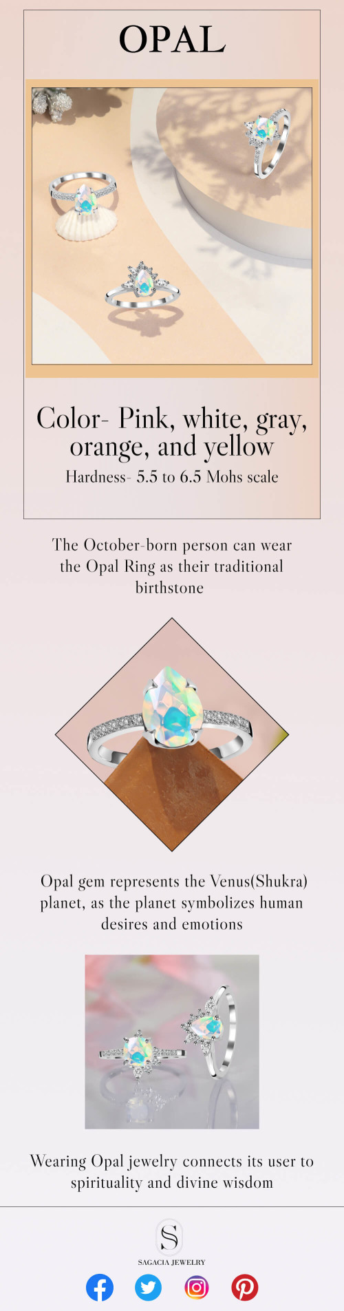 Color- Pink, white, gray, orange, and yellow

Hardness- 5.5 to 6.5 Mohs scale

The October-born person can wear the Opal Ring as their traditional birthstone.

The Opal gem represents the Venus(Shukra) planet, as the planet symbolizes human desires and emotions.

Wearing Opal jewelry connects its user to spirituality and divine wisdom

Visit@https://www.sagaciajewelry.com/gemstone/opal-jewelry